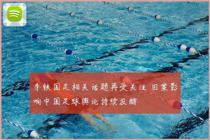 李铁国足相关话题再受关注 旧案影响中国足球舆论持续发酵