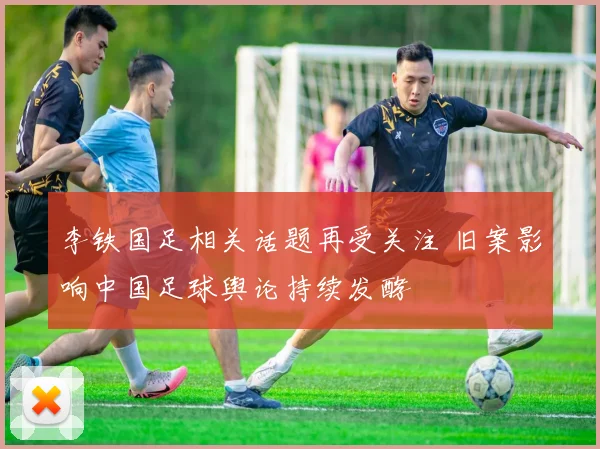 李铁国足相关话题再受关注 旧案影响中国足球舆论持续发酵