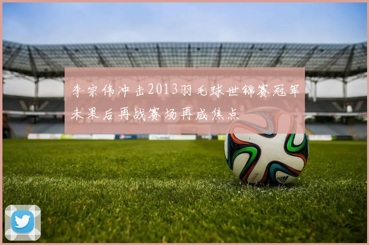 李宗伟冲击2013羽毛球世锦赛冠军未果后再战赛场再成焦点
