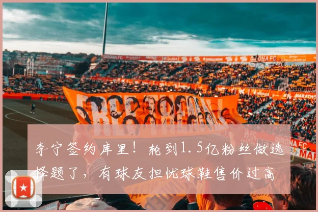 李宁签约库里！轮到1.5亿粉丝做选择题了，有球友担忧球鞋售价过高