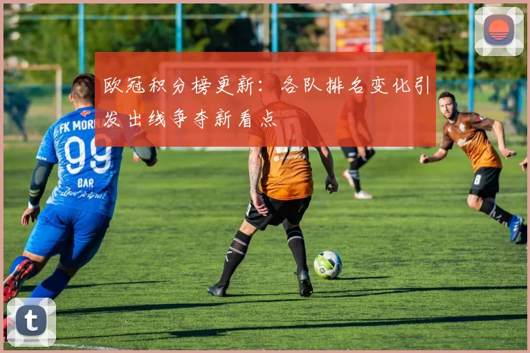 欧冠积分榜更新：各队排名变化引发出线争夺新看点