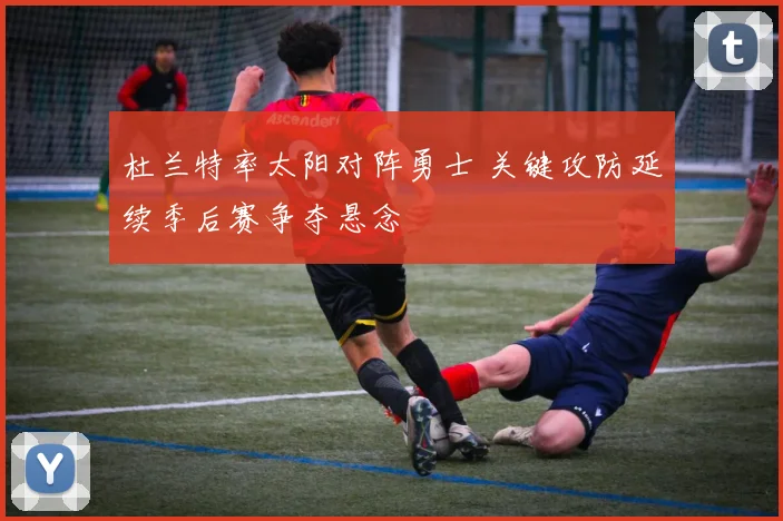杜兰特率太阳对阵勇士 关键攻防延续季后赛争夺悬念