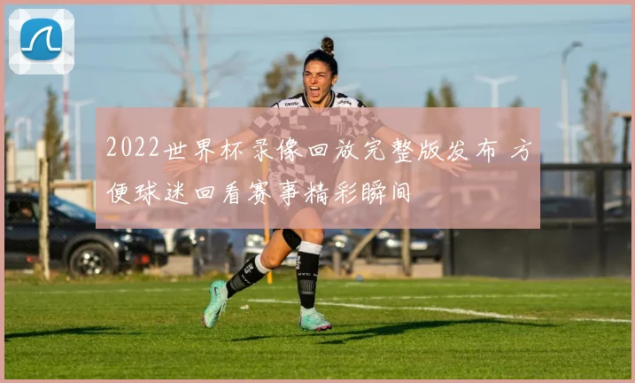 2022世界杯录像回放完整版发布 方便球迷回看赛事精彩瞬间