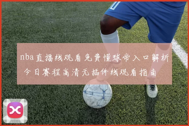 nba直播线观看免费懂球帝入口解析 今日赛程高清无插件线观看指南