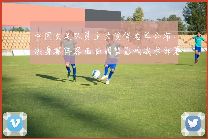 中国女足队员主力伤停名单公布，热身赛阵容面临调整影响战术部署