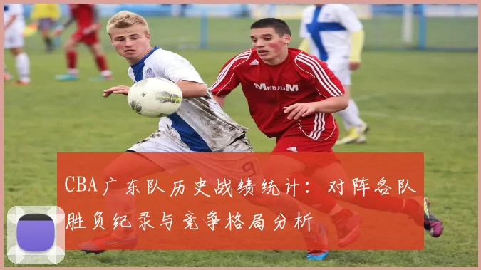 CBA广东队历史战绩统计：对阵各队胜负纪录与竞争格局分析