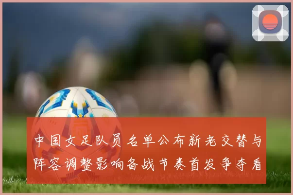 中国女足队员名单公布新老交替与阵容调整影响备战节奏首发争夺看点