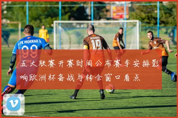 五大联赛开赛时间公布赛季安排影响欧洲杯备战与转会窗口看点