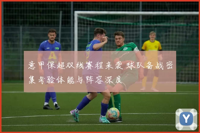 意甲保超双线赛程来袭 球队备战密集考验体能与阵容深度