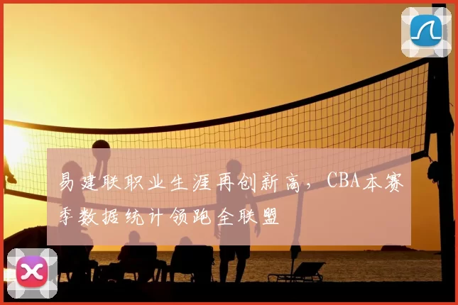 易建联职业生涯再创新高,CBA本赛季数据统计领跑全联盟