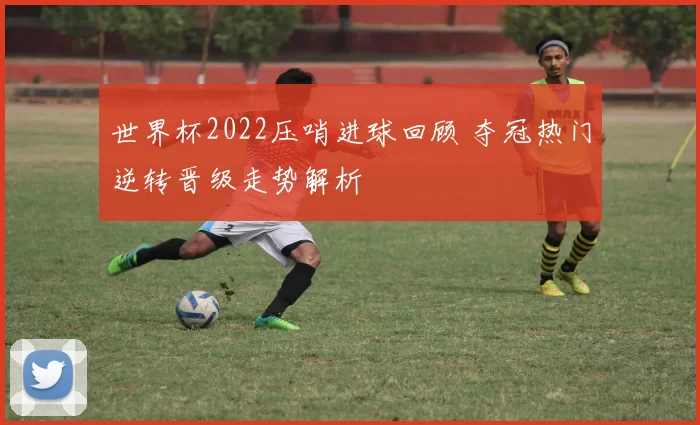 世界杯2022压哨进球回顾 夺冠热门逆转晋级走势解析