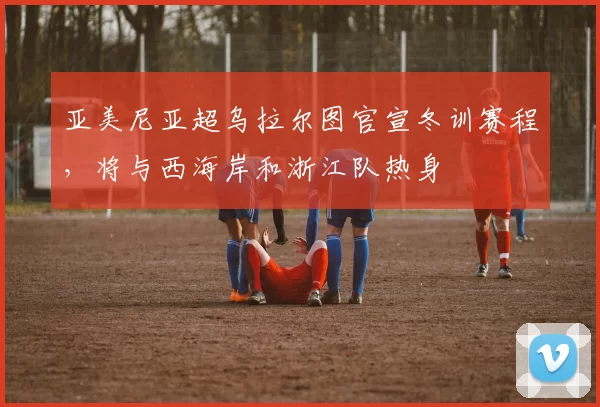 亚美尼亚超乌拉尔图官宣冬训赛程，将与西海岸和浙江队热身