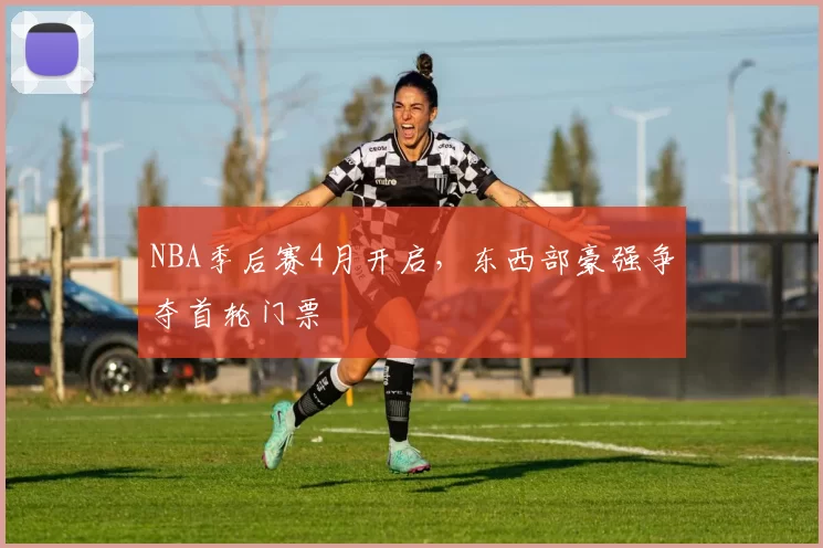NBA季后赛4月开启，东西部豪强争夺首轮门票
