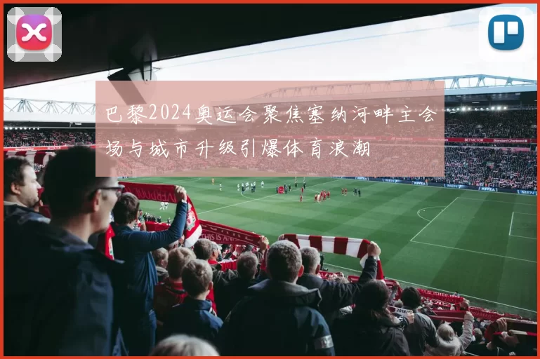 巴黎2024奥运会聚焦塞纳河畔主会场与城市升级引爆体育浪潮