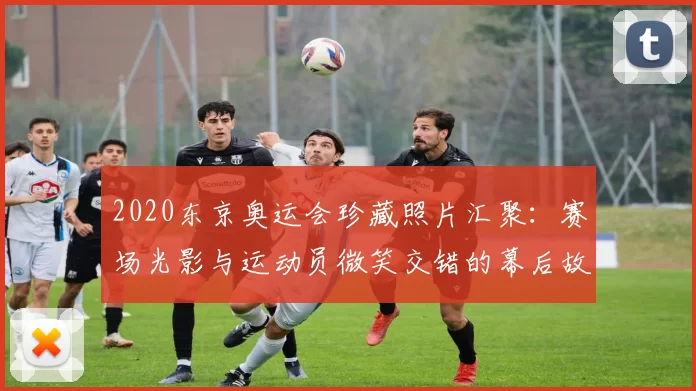 2020东京奥运会珍藏照片汇聚：赛场光影与运动员微笑交错的幕后故事