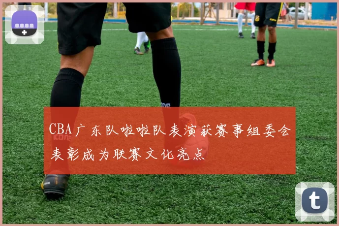 CBA广东队啦啦队表演获赛事组委会表彰成为联赛文化亮点