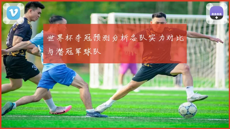 世界杯夺冠预测分析各队实力对比与潜冠军球队