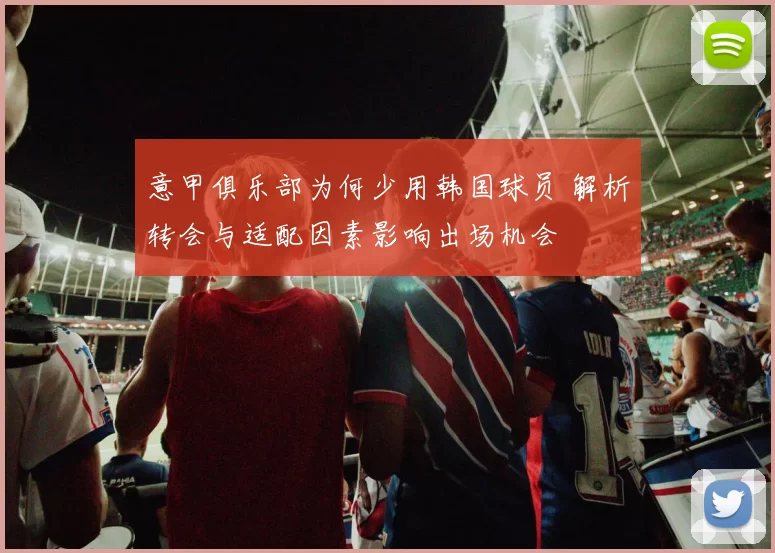意甲俱乐部为何少用韩国球员 解析转会与适配因素影响出场机会