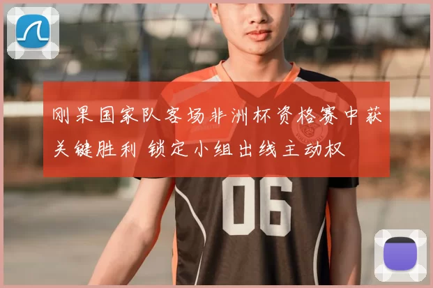 刚果国家队客场非洲杯资格赛中获关键胜利 锁定小组出线主动权
