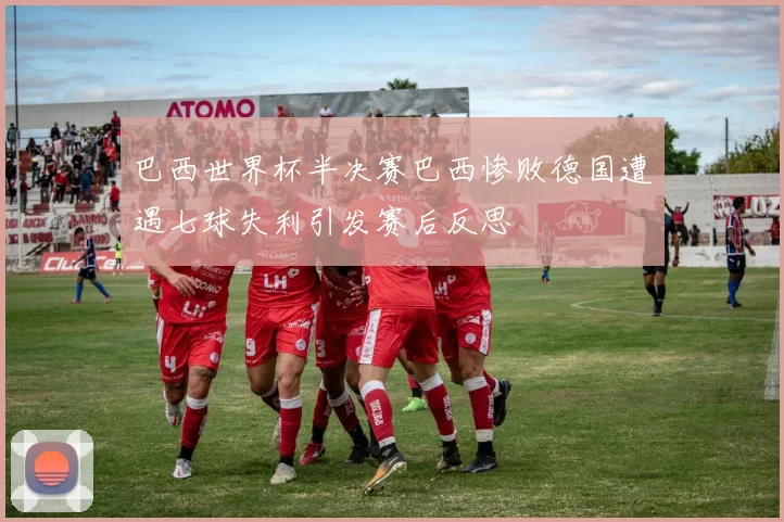巴西世界杯半决赛巴西惨败德国遭遇七球失利引发赛后反思