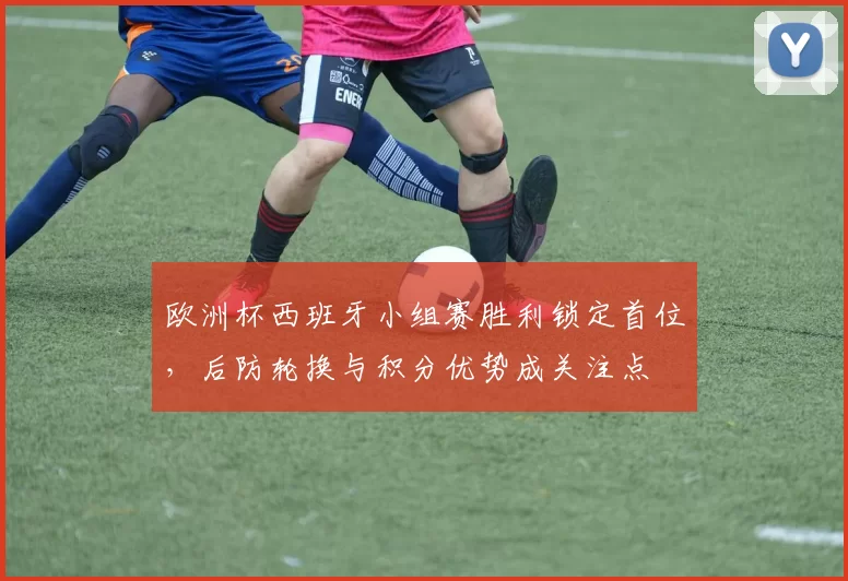 欧洲杯西班牙小组赛胜利锁定首位，后防轮换与积分优势成关注点