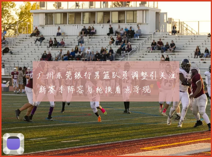广州东莞银行男篮队员调整引关注 新赛季阵容与轮换看点浮现