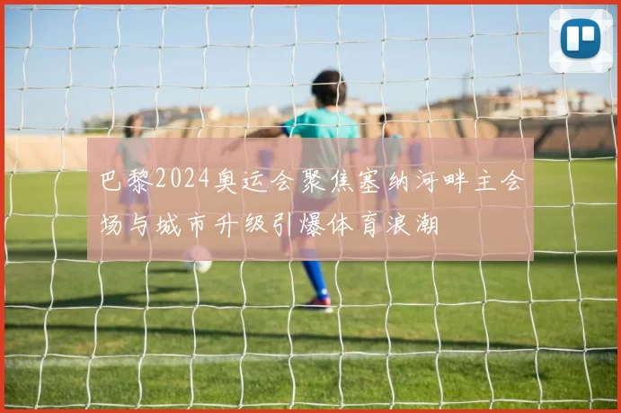 巴黎2024奥运会聚焦塞纳河畔主会场与城市升级引爆体育浪潮