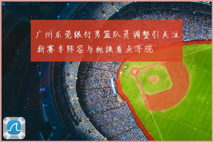 广州东莞银行男篮队员调整引关注 新赛季阵容与轮换看点浮现