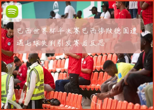 巴西世界杯半决赛巴西惨败德国遭遇七球失利引发赛后反思