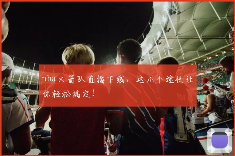 nba火箭队直播下载，这几个途径让你轻松搞定！