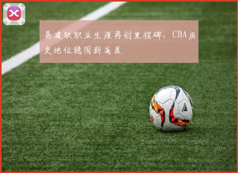 易建联职业生涯再创里程碑，CBA历史地位稳固新高度