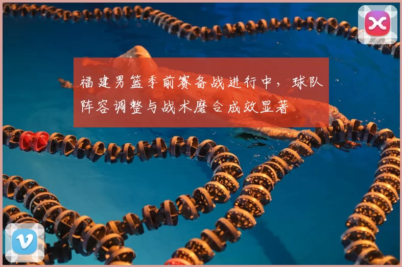 福建男篮季前赛备战进行中，球队阵容调整与战术磨合成效显著