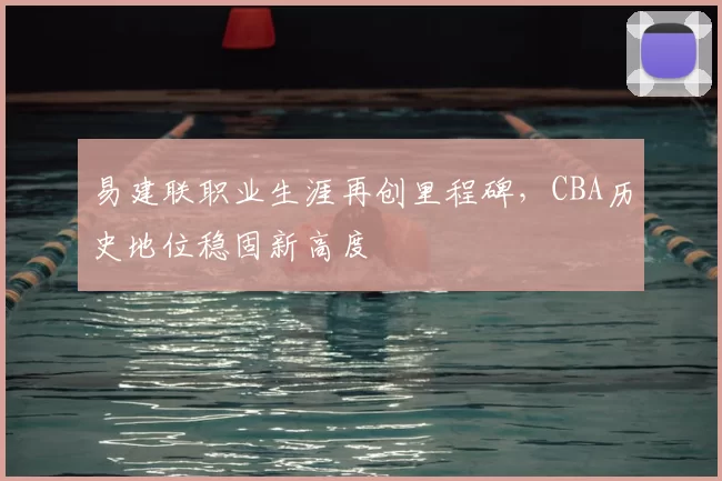 易建联职业生涯再创里程碑，CBA历史地位稳固新高度