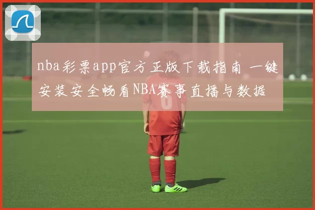 nba彩票app官方正版下载指南 一键安装安全畅看NBA赛事直播与数据