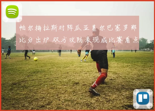 帕尔梅拉斯对阵瓜亚基尔巴塞罗那比分出炉 双方攻防表现成比赛看点