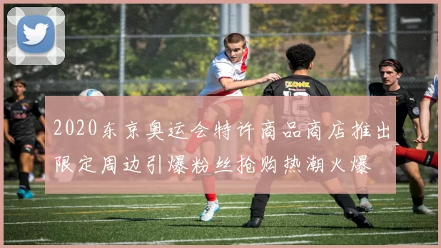 2020东京奥运会特许商品商店推出限定周边引爆粉丝抢购热潮火爆