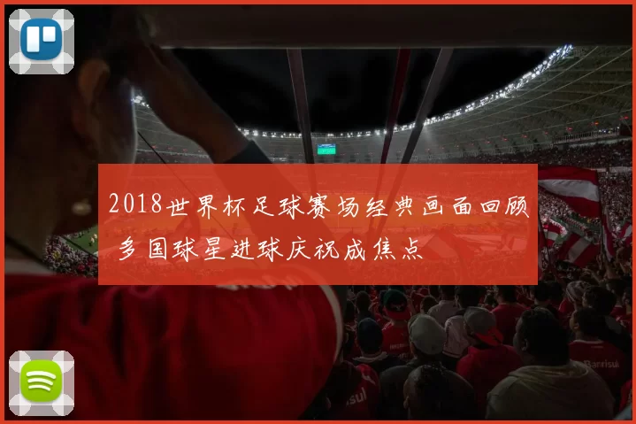 2018世界杯足球赛场经典画面回顾 多国球星进球庆祝成焦点