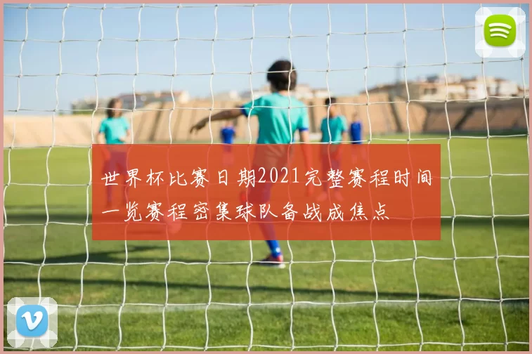 世界杯比赛日期2021完整赛程时间一览赛程密集球队备战成焦点