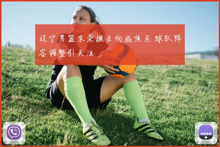 辽宁男篮朱荣振去向成焦点 球队阵容调整引关注