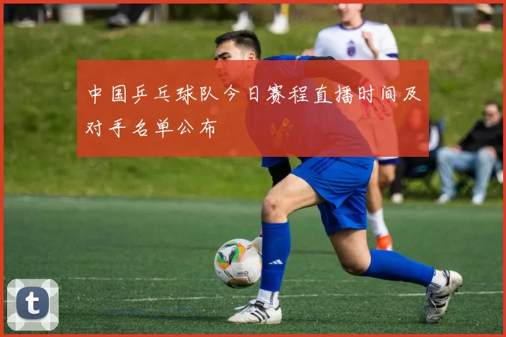 中国乒乓球队今日赛程直播时间及对手名单公布