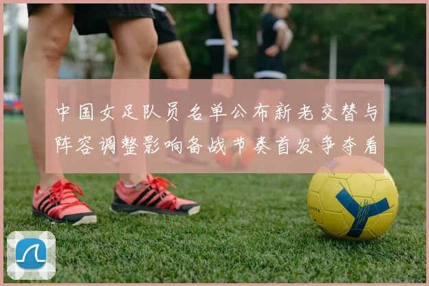 中国女足队员名单公布新老交替与阵容调整影响备战节奏首发争夺看点