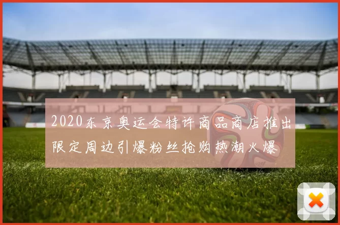 2020东京奥运会特许商品商店推出限定周边引爆粉丝抢购热潮火爆