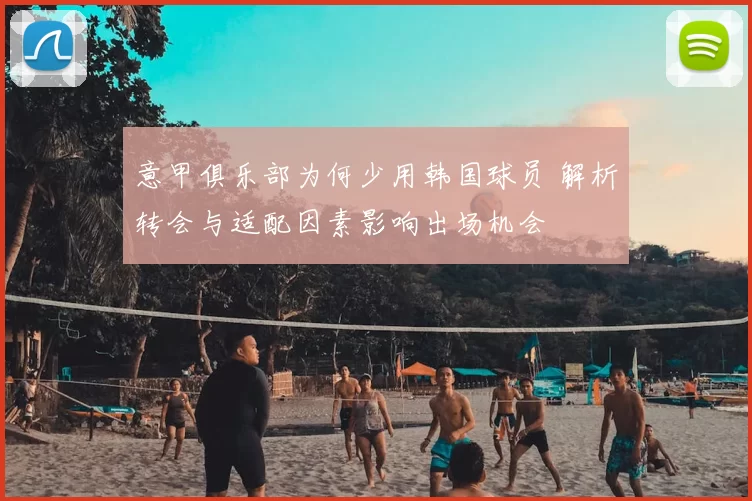 意甲俱乐部为何少用韩国球员 解析转会与适配因素影响出场机会