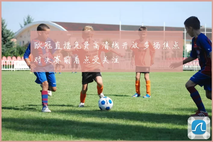 欧冠直播免费高清线开放 多场焦点对决赛前看点受关注