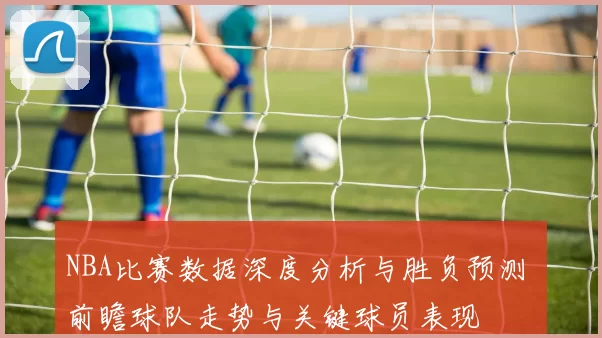 NBA比赛数据深度分析与胜负预测 前瞻球队走势与关键球员表现