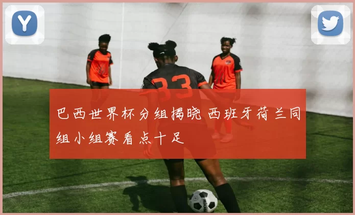 巴西世界杯分组揭晓 西班牙荷兰同组小组赛看点十足