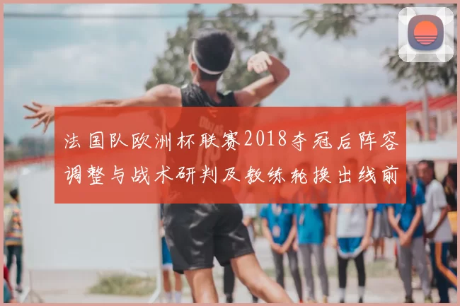 法国队欧洲杯联赛2018夺冠后阵容调整与战术研判及教练轮换出线前景