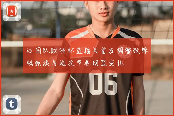 法国队欧洲杯直播间首发调整致锋线轮换与进攻节奏明显变化