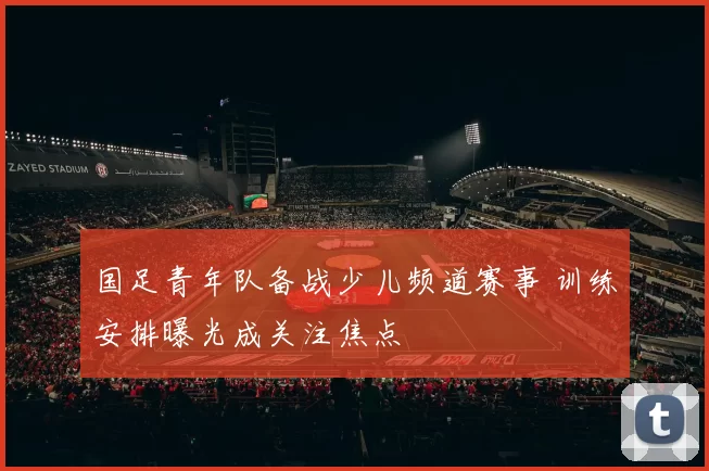 国足青年队备战少儿频道赛事 训练安排曝光成关注焦点