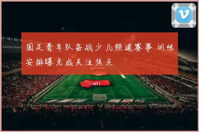 国足青年队备战少儿频道赛事 训练安排曝光成关注焦点
